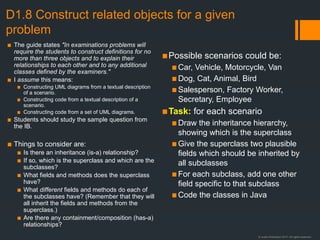 © Justin Robertson 2017. All rights reserved.
D1.8 Construct related objects for a given
problem
▪ The guide states "In examinations problems will
require the students to construct definitions for no
more than three objects and to explain their
relationships to each other and to any additional
classes defined by the examiners."
▪ I assume this means:
▪ Constructing UML diagrams from a textual description
of a scenario.
▪ Constructing code from a textual description of a
scenario.
▪ Constructing code from a set of UML diagrams.
▪ Students should study the sample question from
the IB.
▪ Things to consider are:
▪ Is there an inheritance (is-a) relationship?
▪ If so, which is the superclass and which are the
subclasses?
▪ What fields and methods does the superclass
have?
▪ What different fields and methods do each of
the subclasses have? (Remember that they will
all inherit the fields and methods from the
superclass.)
▪ Are there any containment/composition (has-a)
relationships?
▪Possible scenarios could be:
▪Car, Vehicle, Motorcycle, Van
▪Dog, Cat, Animal, Bird
▪Salesperson, Factory Worker,
Secretary, Employee
▪Task: for each scenario
▪Draw the inheritance hierarchy,
showing which is the superclass
▪Give the superclass two plausible
fields which should be inherited by
all subclasses
▪For each subclass, add one other
field specific to that subclass
▪Code the classes in Java
 