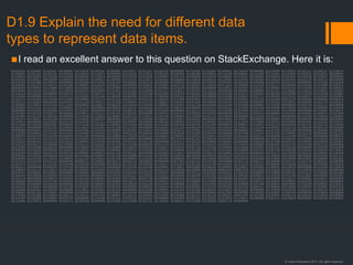 © Justin Robertson 2017. All rights reserved.
D1.9 Explain the need for different data
types to represent data items.
▪I read an excellent answer to this question on StackExchange. Here it is:
01010100 01101000 01100101 00100000 01110010 01100101 01100001 01110011 01101111 01101110 00100000 01110100 01101000 01100001 01110100 00100000 01110000 01110010 01101111 01100111 01110010
01100001 01101101 01101101 01100101 01110010 01110011 00100000 01110101 01110011 01100101 00100000 01100100 01100001 01110100 01100001 01110100 01111001 01110000 01100101 01110011 00100000
01110010 01100001 01110100 01101000 01100101 01110010 00100000 01110100 01101000 01100001 01101110 00100000 01110010 01100001 01110111 00100000 01100010 01101001 01110100 01110011 00100000
01101001 01110011 00100000 01100010 01100101 01100011 01100001 01110101 01110011 01100101 00100000 01110010 01100101 01110001 01110101 01101001 01110010 01101001 01101110 01100111 00100000
01110100 01101000 01100101 00100000 01101000 01110101 01101101 01100001 01101110 00100000 01100010 01110010 01100001 01101001 01101110 00100000 01110100 01101111 00100000 01110100 01110010
01100001 01101110 01110011 01101100 01100001 01110100 01100101 00100000 01100010 01101001 01101110 01100001 01110010 01111001 00100000 01110100 01101111 00100000 01110100 01101000 01100101
00100000 01100001 01110000 01110000 01110010 01101111 01110000 01110010 01101001 01100001 01110100 01100101 00100000 01110011 01100101 01101101 01100001 01101110 01110100 01111001 01100011
00100000 01110100 01111001 01110000 01100101 00100000 01101001 01101101 01110000 01101111 01110011 01100101 01110011 00100000 01100001 00100000 01101101 01100001 01110011 01110011 01101001
01110110 01100101 00100000 01100011 01101111 01100111 01101110 01101001 01110100 01101001 01110110 01100101 00100000 01101100 01101111 01100001 01100100 00100000 01110100 01101000 01100001
01110100 00100000 01110111 01101111 01110101 01101100 01100100 00100000 01101101 01100001 01101011 01100101 00100000 01110000 01110010 01101111 01100100 01110101 01100011 01110100 01101001
01110110 01101001 01110100 01111001 00100000 01101110 01101111 01101110 00101101 01100101 01111000 01101001 01110011 01110100 01100001 01101110 01110100 00101110 00100000 00100000 01000110
01101111 01110010 00100000 01101001 01101110 01110011 01110100 01100001 01101110 01100011 01100101 00101100 00100000 01101001 01110100 00100000 01101001 01110011 00100000 01101110 01100101
01100001 01110010 01101100 01111001 00100000 01100011 01100101 01110010 01110100 01100001 01101001 01101110 00100000 01110100 01101000 01100001 01110100 00100000 01101110 01101111 00100000
01101000 01111101 01101101 01100001 01101110 00100000 01100010 01100101 01101001 01101110 01100111 00100000 01110111 01101001 01101100 01101100 00100000 01110010 01100101 01100001 01100100
00100000 01110100 01101000 01101001 01110011 00100000 01110100 01100101 01111000 01110100 00100000 01110111 01101001 01110100 01101000 01101111 01110101 01110100 00100000 01110101 01110011
01101001 01101110 01100111 00100000 01110011 01101111 01101101 01100101 00100000 01110011 01101111 01110010 01110100 00100000 01101111 01100110 00100000 01101101 01100001 01100011 01101000
01101001 01101110 01100101 00100000 01110100 01110010 01100001 01101110 01110011 01101100 01100001 01110100 01101111 01110010 00100000 01110100 01101111 00100000 01110100 01110010 01100001
01101110 01110011 01101100 01100001 01110100 01100101 00100000 01110100 01101000 01100101 01110011 01100101 00100000 00110001 01110011 00100000 01100001 01101110 01100100 00100000 00110000
01110011 00100000 01101001 01101110 01110100 01101111 00100000 01100001 00100000 01100100 01100001 01110100 01100001 01110100 01111001 01110000 01100101 00100000 00101000 01110100 01100101
01111000 01110100 00101001 00100000 01111100 01101000 01100001 01110100 00100000 01110100 01101000 01100101 01111001 00100000 01100011 01100001 01101110 00100000 01101101 01101111 01110010
01100101 00100000 01101101 01100001 01110011 01101001 01101100 01111001 00100000 01110101 01101110 01100100 01100101 01110010 01110011 01110100 01100001 01101110 01100100 00101110 00100000
00100000 01010011 01101111 00100000 01101001 01110100 00100000 01101001 01110011 00100000 01110111 01101001 01110100 01101000 00100000 01100001 01101100 01101100 00100000 01100100 01100001
01110100 01100001 01110100 01111001 01110000 01100101 01110011 00101110 00100000 00100000 01010100 01101000 01100101 00100000 01101000 01110101 01101101 01100001 01101110 00100000 01101101
01100101 01101110 01110100 01100001 01101100 00100000 01110000 01110010 01101111 01100011 01100101 01110011 01110011 01101001 01101110 01100111 00100000 01110100 01101111 00100000 01100011
01101111 01101110 01110110 01100101 01110010 01110100 00100000 01100001 00100000 00110011 00110010 00101101 01100010 01101001 01110100 00100000 01110010 01100101 01110000 01110010 01100101
01110011 01100101 01101110 01110100 01100001 01110100 01101001 01101111 01101110 00100000 01101111 01100110 00100000 01100001 00100000 01100110 01101100 01101111 01100001 01110100 01101001
01101110 01100111 00100000 01110000 01101111 01101001 01101110 01110100 00100000 01101110 01010101 01101101 01100010 01100101 01110010 00100000 01101001 01101110 01110100 01101111 00100000
01110100 01101000 01100101 00100000 01110010 01100101 01110000 01110010 01100101 01110011 01100101 01101110 01110100 01100001 01110100 01101001 01101111 01101110 00100000 01110100 01101000
01100001 01110100 00100000 01101001 01110011 00100000 01100001 01100011 01110100 01110101 01100001 01101100 01101100 01111001 00100000 01110101 01101110 01100100 01100101 01110010 01110011
01110100 01100001 01101110 01100100 01100001 01100010 01101100 01100101 00100000 01101001 01110011 00100000 01100110 01100001 01110010 00100000 01100111 01110010 01100101 01100001 01110100
01100101 01110010 00100000 01110100 01101000 01100001 01101110 00100000 01110100 01101000 01100101 00100000 01100101 01100110 01101110 01101111 01110010 01110100 00100000 01110100 01101111
00100000 01110100 01110010 01100001 01101110 01110011 01101100 01100001 01110100 01100101 00100000 00110000 00110000 00110001 00110000 00110000 00110000 00110000 00110001 00100000 01101001
01101110 01110100 01101111 00100000 00100111 01100001 00100111 00101110 00100000 00100000 01011001 01100101 01110100 00100000 01101110 01101111 00100000 01101111 01101110 01100101 00100000
01110111 01101111 01110101 01101100 01100100 00100000 01100010 01100101 00100000 01110111 01101001 01101100 01101100 01101001 01101110 01100111 00100000 01110100 01101111 00100000 01100100
01101111 00100000 01100101 01110110 01100101 01101110 00100000 01110100 01101000 01101001 01110011 00100000 01100101 01100001 01110011 01101001 01100101 01110010 00100000 01110100 01110010
01100001 01101110 01110011 01101100 01100001 01110100 01101001 01101111 01101110 00101110 00100000 00100000 00100000 00001010 00001010 01010100 01101000 01100101 01110010 01100101 00100000
01110111 01100001 01110011 00100000 01100001 00100000 01010100 01101001 01101101 01100101 00100000 01110111 01101000 01100101 01101110 00100000 01110000 01100101 01101111 01110000 01101100
01100101 00100000 01100100 01101001 01100100 00100000 01110111 01101111 01110010 01101011 00100000 01100100 01101001 01110010 01100101 01100011 01110100 01101100 01111001 00100000 01101001
01101110 00100000 01100010 01101001 01101110 01100001 01110010 01111001 00101100 00100000 01100010 01110101 01110100 00100000 01101001 01110100 00100000 01110111 01100001 01110011 00100000
01100001 00100000 01110100 01101001 01101101 01100101 00100000 01110111 01101000 01100101 01101110 00100000 01110000 01110010 01101111 01100111 01110010 01100001 01101101 01110011 00100000
01100100 01101001 01100100 00100000 01100110 01100001 01101001 01110010 01101100 01111001 00100000 01110011 01101001 01101101 01110000 01101100 01100101 00100000 01110100 01100001 01110011
01101011 01110011 00100000 01101100 01101001 01101011 01100101 00100000 01100011 01110010 01100101 01100001 01110100 01101001 01101110 01000111 00100000 01110000 01110010 01101001 01101110
01110100 01100101 01100100 00100000 01110011 01101001 01101110 00100000 01110100 01100001 01101010 01101100 01100101 01110011 00101100 00100000 01110000 01110010 01101111 01100111 01110010
01100001 01101101 01110011 00100000 01110100 01101000 01100001 01110100 00100000 01110100 01101111 01100100 01100001 01111001 00100000 01100001 01110010 01100101 00100000 01100001 00100000
01110100 01101000 01110010 01101111 01110111 00101101 01100001 01110111 01100001 01111001 00100000 01101111 01101110 01100101 00101101 01101100 01101001 01101110 01100101 01110010 00100000
01110100 01101000 01100001 01101110 00100000 01110100 01101111 01101111 01101011 00100000 01101000 01101111 01110101 01110010 01110011 00100000 01101111 01110010 00100000 01100100 01100001
01111001 01110011 00100000 01101111 01100110 00100000 01110100 01111000 01101111 01110101 01100111 01101000 01110100 01001110 00000000
 