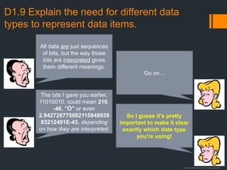 © Justin Robertson 2017. All rights reserved.
D1.9 Explain the need for different data
types to represent data items.
All data are just sequences
of bits, but the way those
bits are interpreted gives
them different meanings.
Go on…
The bits I gave you earlier,
11010010, could mean 210,
-46, "Ò" or even
2.942726775082115848939
83212491E-43, depending
on how they are interpreted.
So I guess it's pretty
important to make it clear
exactly which data type
you're using!
 
