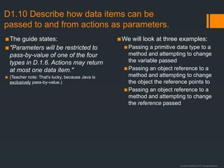 © Justin Robertson 2017. All rights reserved.
D1.10 Describe how data items can be
passed to and from actions as parameters.
▪The guide states:
▪"Parameters will be restricted to
pass-by-value of one of the four
types in D.1.6. Actions may return
at most one data item."
▪ (Teacher note: That's lucky, because Java is
exclusively pass-by-value.)
▪We will look at three examples:
▪Passing a primitive data type to a
method and attempting to change
the variable passed
▪Passing an object reference to a
method and attempting to change
the object the reference points to
▪Passing an object reference to a
method and attempting to change
the reference passed
 