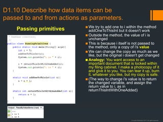 © Justin Robertson 2017. All rights reserved.
▪ We try to add one to i within the method
addOneToThisInt but it doesn't work
▪ Outside the method, the value of i is
unchanged
▪ This is because i itself is not passed to
the method, only a copy of i's value
▪ We can change the copy as much as we
like, but the original i doesn't get changed
▪ Analogy: You want access to an
important document that is locked within
my filing cabinet. I make a photocopy of it
and give it to you. You can tear it up, burn
it, whatever you like, but my copy is safe.
▪ (The way to change i's value is to return
the changed variable, and assign the
return value to i, as in
returnThisIntWithOneAdded)
D1.10 Describe how data items can be
passed to and from actions as parameters.
Passing primitives
 