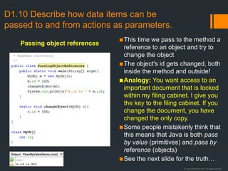 © Justin Robertson 2017. All rights reserved.
D1.10 Describe how data items can be
passed to and from actions as parameters.
▪This time we pass to the method a
reference to an object and try to
change the object
▪The object's id gets changed, both
inside the method and outside!
▪Analogy: You want access to an
important document that is locked
within my filing cabinet. I give you
the key to the filing cabinet. If you
change the document, you have
changed the only copy.
▪Some people mistakenly think that
this means that Java is both pass
by value (primitives) and pass by
reference (objects)
▪See the next slide for the truth…
Passing object references
 