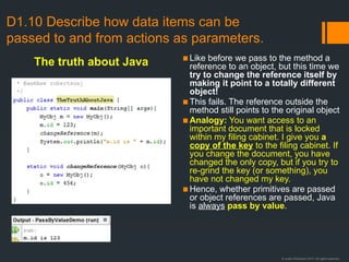 © Justin Robertson 2017. All rights reserved.
D1.10 Describe how data items can be
passed to and from actions as parameters.
▪Like before we pass to the method a
reference to an object, but this time we
try to change the reference itself by
making it point to a totally different
object!
▪This fails. The reference outside the
method still points to the original object
▪Analogy: You want access to an
important document that is locked
within my filing cabinet. I give you a
copy of the key to the filing cabinet. If
you change the document, you have
changed the only copy, but if you try to
re-grind the key (or something), you
have not changed my key.
▪Hence, whether primitives are passed
or object references are passed, Java
is always pass by value.
The truth about Java
 