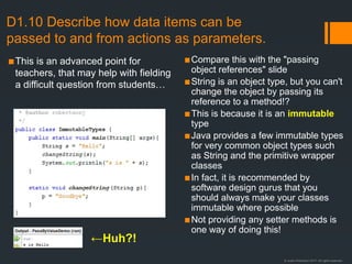 © Justin Robertson 2017. All rights reserved.
D1.10 Describe how data items can be
passed to and from actions as parameters.
▪This is an advanced point for
teachers, that may help with fielding
a difficult question from students…
▪Compare this with the "passing
object references" slide
▪String is an object type, but you can't
change the object by passing its
reference to a method!?
▪This is because it is an immutable
type
▪Java provides a few immutable types
for very common object types such
as String and the primitive wrapper
classes
▪In fact, it is recommended by
software design gurus that you
should always make your classes
immutable where possible
▪Not providing any setter methods is
one way of doing this!
←Huh?!
 