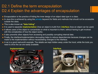 © Justin Robertson 2017. All rights reserved.
D2.1 Define the term encapsulation
D2.4 Explain the advantages of encapsulation
▪ Encapsulation is the practice of hiding the inner design of an object data type in a class.
▪ In Java this is achieved by using the private keyword for fields and methods that should not be accessible
outside the class.
▪ This is also known as "data hiding"
▪ It is used to separate implementation (how an object is built) from interface (how an object can be used)
▪ It allows users of the object to concentrate on what is important to them, without having to get involved
with the complexities of how the object works.
▪ It also prevents other objects from accessing and possibly corrupting internal data.
▪ Finally, the interface/implementation decoupling helps to reduce dependencies because changes can be
made to the implementation without necessitating changes to the interface.
▪ A car is a good real-world example. The details are kept hidden away under the hood, while the tools you
need to drive the car are easily available.
Implementation Interface
 