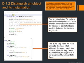 © Justin Robertson 2017. All rights reserved.
D.1.2 Distinguish an object
and its instantiation
This is instantiation. We make an
object of the Dog class. Once the
object is instantiated we can use
dot notation to set its fields and
ask it to do things like bark and
wag its tail.
This is the Dog class. It's like a
template. It defines what
attributes dogs can have in our
system, and what they can do.
But remember, no dogs exist in
our system until we instantiate
them.
This is slightly imprecise language by the IB. Other
syllabuses make a distinction between 'class' and
'object' but the IB has chosen to use the words 'object'
and 'instantiation', thereby introducing a confusing
ambiguity in the meaning of the word 'object'.
 