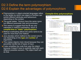 © Justin Robertson 2017. All rights reserved.
D2.3 Define the term polymorphism
D2.6 Explain the advantages of polymorphism
▪ Polymorphism in object-oriented languages refers
to the facility by which one object or function can
exhibit different attributes and behaviours
depending on the context.
▪ The guide states: "Actions have the same name
but different parameter lists and processes."
▪ This seems to suggest that the IB are only
interested in method overloading, which is
compile-time or "static" polymorphism.
▪ Method overloading allows the same name to be
used for more than one method.
▪ Java decides which method is the correct one to
use depending on the type and number of
arguments.
▪ This makes objects more robust because they can
gracefully handle lots of types of input.
▪ It also simplifies the code that uses the object,
because it doesn't have to explicitly deal with each
different possible scenario. The object itself can
do that.
Compile-time polymorphism
 