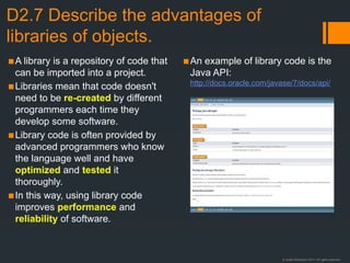 © Justin Robertson 2017. All rights reserved.
D2.7 Describe the advantages of
libraries of objects.
▪A library is a repository of code that
can be imported into a project.
▪Libraries mean that code doesn't
need to be re-created by different
programmers each time they
develop some software.
▪Library code is often provided by
advanced programmers who know
the language well and have
optimized and tested it
thoroughly.
▪In this way, using library code
improves performance and
reliability of software.
▪An example of library code is the
Java API:
http://docs.oracle.com/javase/7/docs/api/
 