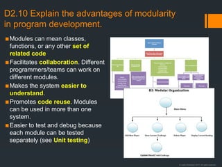 © Justin Robertson 2017. All rights reserved.
D2.10 Explain the advantages of modularity
in program development.
▪Modules can mean classes,
functions, or any other set of
related code
▪Facilitates collaboration. Different
programmers/teams can work on
different modules.
▪Makes the system easier to
understand.
▪Promotes code reuse. Modules
can be used in more than one
system.
▪Easier to test and debug because
each module can be tested
separately (see Unit testing)
 
