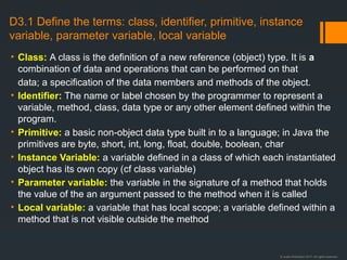 © Justin Robertson 2017. All rights reserved.
D3.1 Define the terms: class, identifier, primitive, instance
variable, parameter variable, local variable
• Class: A class is the definition of a new reference (object) type. It is a
combination of data and operations that can be performed on that
data; a specification of the data members and methods of the object.
• Identifier: The name or label chosen by the programmer to represent a
variable, method, class, data type or any other element defined within the
program.
• Primitive: a basic non-object data type built in to a language; in Java the
primitives are byte, short, int, long, float, double, boolean, char
• Instance Variable: a variable defined in a class of which each instantiated
object has its own copy (cf class variable)
• Parameter variable: the variable in the signature of a method that holds
the value of the an argument passed to the method when it is called
• Local variable: a variable that has local scope; a variable defined within a
method that is not visible outside the method
 