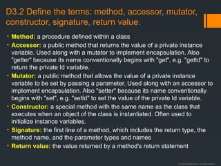 © Justin Robertson 2017. All rights reserved.
D3.2 Define the terms: method, accessor, mutator,
constructor, signature, return value.
• Method: a procedure defined within a class
• Accessor: a public method that returns the value of a private instance
variable. Used along with a mutator to implement encapsulation. Also
"getter" because its name conventionally begins with "get", e.g. "getId" to
return the private Id variable.
• Mutator: a public method that allows the value of a private instance
variable to be set by passing a parameter. Used along with an accessor to
implement encapsulation. Also "setter" because its name conventionally
begins with "set", e.g. "setId" to set the value of the private Id variable.
• Constructor: a special method with the same name as the class that
executes when an object of the class is instantiated. Often used to
initialize instance variables.
• Signature: the first line of a method, which includes the return type, the
method name, and the parameter types and names
• Return value: the value returned by a method's return statement
 