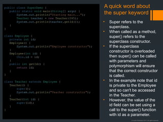 © Justin Robertson 2017. All rights reserved.
A quick word about
the super keyword
• Super refers to the
superclass.
• When called as a method,
super() refers to the
superclass constructor.
• If the superclass
constructor is overloaded
then super() can be called
with parameters and
polymorphism will ensure
that the correct constructor
is called.
• In the example note that id
is private to the Employee
and so can't be accessed
in the Teacher.
• However, the value of the
id field can be set using a
call to the super() function
with id as a parameter.
public class SuperDemo {
public static void main(String[] args) {
System.out.println("Starting main...");
Teacher teacher = new Teacher(345);
System.out.println(teacher.getId());
}
}
class Employee {
private int id;
Employee() {
System.out.println("Employee constructor");
}
Employee(int id) {
this.id = id;
}
public int getId() {
return id;
}
}
class Teacher extends Employee {
Teacher() {
super();
System.out.println("Teacher constructor");
}
Teacher(int id) {
super(id);
}
}
 
