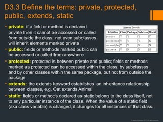 © Justin Robertson 2017. All rights reserved.
D3.3 Define the terms: private, protected,
public, extends, static
• private: if a field or method is declared
private then it cannot be accessed or called
from outside the class; not even subclasses
will inherit elements marked private
• public: fields or methods marked public can
be accessed or called from anywhere
• protected: protected is between private and public; fields or methods
marked as protected can be accessed within the class, by subclasses
and by other classes within the same package, but not from outside the
package
• extends: the extends keyword establishes an inheritance relationship
between classes, e.g. Cat extends Animal
• static: fields or methods declared as static belong to the class itself, not
to any particular instance of the class. When the value of a static field
(aka class variable) is changed, it changes for all instances of that class.
 