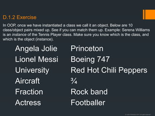 © Justin Robertson 2017. All rights reserved.
D.1.2 Exercise
Angela Jolie
Lionel Messi
University
Aircraft
Fraction
Actress
Princeton
Boeing 747
Red Hot Chili Peppers
¾
Rock band
Footballer
In OOP, once we have instantiated a class we call it an object. Below are 10
class/object pairs mixed up. See if you can match them up. Example: Serena Williams
is an instance of the Tennis Player class. Make sure you know which is the class, and
which is the object (instance).
 