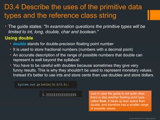 © Justin Robertson 2017. All rights reserved.
D3.4 Describe the uses of the primitive data
types and the reference class string
• The guide states: "In examination questions the primitive types will be
limited to int, long, double, char and boolean."
Using double
• double stands for double-precision floating point number
• It is used to store fractional numbers (numbers with a decimal point)
• An accurate description of the range of possible numbers that double can
represent is well beyond the syllabus!
• You have to be careful with doubles because sometimes they give very
funny results. This is why they shouldn't be used to represent monetary values.
Instead it's better to use ints and store cents than use doubles and store dollars.
Just in case the guide is not quite clear,
there is also another floating point type,
called float. It takes up less space than
double, and therefore has a smaller range
of possible values.
 