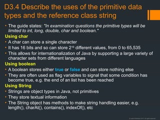 © Justin Robertson 2017. All rights reserved.
D3.4 Describe the uses of the primitive data
types and the reference class string
• The guide states: "In examination questions the primitive types will be
limited to int, long, double, char and boolean."
Using char
• A char can store a single character
• It has 16 bits and so can store 216
different values, from 0 to 65,535
• This allows for internationalization of Java by supporting a large variety of
character sets from different languages
Using boolean
• A boolean stores either true or false and can store nothing else
• They are often used as flag variables to signal that some condition has
become true, e.g. the end of an list has been reached
Using String
• Strings are object types in Java, not primitives
• They store textual information
• The String object has methods to make string handling easier, e.g.
length(), charAt(), contains(), indexOf(), etc
 