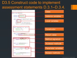 © Justin Robertson 2017. All rights reserved.
D3.5 Construct code to implement
assessment statements D.3.1–D.3.4.
Instance variables
Local variables
Parameter variables
Method signature
Return value
Class
Accessor methods
Mutator methods
Constructor
 
