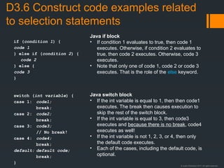 © Justin Robertson 2017. All rights reserved.
D3.6 Construct code examples related
to selection statements
if (condition 1) {
code 1
} else if (condition 2) {
code 2
} else {
code 3
}
switch (int variable) {
case 1: code1;
break;
case 2: code2;
break;
case 3: code3;
// No break!
case 4: code4;
break;
default: default code;
break;
}
Java if block
• If condition 1 evaluates to true, then code 1
executes. Otherwise, if condition 2 evaluates to
true, then code 2 executes. Otherwise, code 3
executes.
• Note that only one of code 1, code 2 or code 3
executes. That is the role of the else keyword.
Java switch block
• If the int variable is equal to 1, then then code1
executes. The break then causes execution to
skip the rest of the switch block.
• If the int variable is equal to 3, then code3
executes and because there is no break, code4
executes as well!
• If the int variable is not 1, 2, 3, or 4, then only
the default code executes.
• Each of the cases, including the default code, is
optional.
 