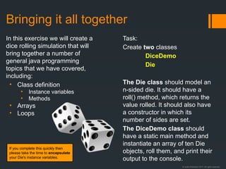 © Justin Robertson 2017. All rights reserved.
Bringing it all together
In this exercise we will create a
dice rolling simulation that will
bring together a number of
general java programming
topics that we have covered,
including:
• Class definition
• Instance variables
• Methods
• Arrays
• Loops
Task:
Create two classes
DiceDemo
Die
The Die class should model an
n-sided die. It should have a
roll() method, which returns the
value rolled. It should also have
a constructor in which its
number of sides are set.
The DiceDemo class should
have a static main method and
instantiate an array of ten Die
objects, roll them, and print their
output to the console.
If you complete this quickly then
please take the time to encapsulate
your Die's instance variables.
 