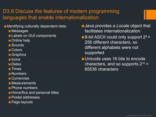 © Justin Robertson 2017. All rights reserved.
D3.9 Discuss the features of modern programming
languages that enable internationalization
▪Identifying culturally dependent data:
▪ Messages
▪ Labels on GUI components
▪ Online help
▪ Sounds
▪ Colors
▪ Graphics
▪ Icons
▪ Dates
▪ Times
▪ Numbers
▪ Currencies
▪ Measurements
▪ Phone numbers
▪ Honorifics and personal titles
▪ Postal addresses
▪ Page layouts
▪Java provides a Locale object that
facilitates internationalization
▪8-bit ASCII could only support 28
=
256 different characters, so
different alphabets were not
supported
▪Unicode uses 16 bits to encode
characters, and so supports 216
=
65536 characters
 