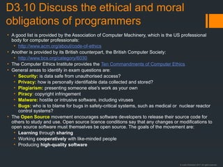 © Justin Robertson 2017. All rights reserved.
D3.10 Discuss the ethical and moral
obligations of programmers
• A good list is provided by the Association of Computer Machinery, which is the US professional
body for computer professionals:
• http://www.acm.org/about/code-of-ethics
• Another is provided by its British counterpart, the British Computer Society:
• http://www.bcs.org/category/6030
• The Computer Ethics Institute provides the Ten Commandments of Computer Ethics
• General areas to identify in exam questions are:
• Security: is data safe from unauthorised access?
• Privacy: how is personally identifiable data collected and stored?
• Plagiarism: presenting someone else's work as your own
• Piracy: copyright infringement
• Malware: hostile or intrusive software, including viruses
• Bugs: who is to blame for bugs in safety-critical systems, such as medical or nuclear reactor
control systems?
• The Open Source movement encourages software developers to release their source code for
others to study and use. Open source licence conditions say that any changes or modifications to
open source software must themselves be open source. The goals of the movement are:
• Learning through sharing
• Working cooperatively with like-minded people
• Producing high-quality software
 