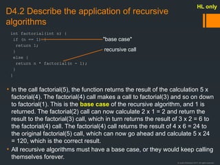 © Justin Robertson 2017. All rights reserved.
D4.2 Describe the application of recursive
algorithms
• In the call factorial(5), the function returns the result of the calculation 5 x
factorial(4). The factorial(4) call makes a call to factorial(3) and so on down
to factorial(1). This is the base case of the recursive algorithm, and 1 is
returned. The factorial(2) call can now calculate 2 x 1 = 2 and return the
result to the factorial(3) call, which in turn returns the result of 3 x 2 = 6 to
the factorial(4) call. The factorial(4) call returns the result of 4 x 6 = 24 to
the original factorial(5) call, which can now go ahead and calculate 5 x 24
= 120, which is the correct result.
• All recursive algorithms must have a base case, or they would keep calling
themselves forever.
HL only
int factorial(int n) {
if (n == 1) {
return 1;
}
else {
return n * factorial(n - 1);
}
}
"base case"
recursive call
 