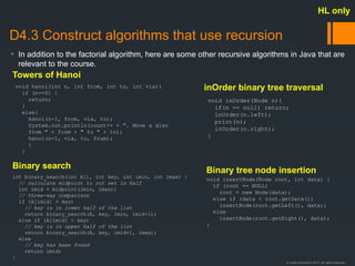 © Justin Robertson 2017. All rights reserved.
D4.3 Construct algorithms that use recursion
• In addition to the factorial algorithm, here are some other recursive algorithms in Java that are
relevant to the course.
HL only
void hanoi(int n, int from, int to, int via){
if (n==0) {
return;
}
else{
hanoi(n-1, from, via, to);
System.out.println(count++ + ". Move a disc
from " + from + " to " + to);
hanoi(n-1, via, to, from);
}
}
int binary_search(int A[], int key, int imin, int imax) {
// calculate midpoint to cut set in half
int imid = midpoint(imin, imax);
// three-way comparison
if (A[imid] > key)
// key is in lower half of the list
return binary_search(A, key, imin, imid-1);
else if (A[imid] < key)
// key is in upper half of the list
return binary_search(A, key, imid+1, imax);
else
// key has been found
return imid;
}
void insertNode(Node root, int data) {
if (root == NULL)
root = new Node(data);
else if (data < root.getData())
insertNode(root.getLeft(), data);
else
insertNode(root.getRight(), data);
}
void inOrder(Node n){
if(n == null) return;
inOrder(n.left);
print(n);
inOrder(n.right);
}
Towers of Hanoi
inOrder binary tree traversal
Binary tree node insertion
Binary search
 