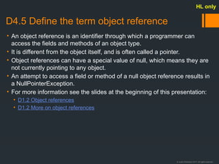 © Justin Robertson 2017. All rights reserved.
D4.5 Define the term object reference
• An object reference is an identifier through which a programmer can
access the fields and methods of an object type.
• It is different from the object itself, and is often called a pointer.
• Object references can have a special value of null, which means they are
not currently pointing to any object.
• An attempt to access a field or method of a null object reference results in
a NullPointerException.
• For more information see the slides at the beginning of this presentation:
• D1.2 Object references
• D1.2 More on object references
HL only
 