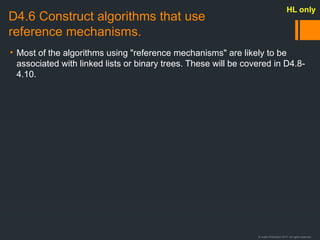 © Justin Robertson 2017. All rights reserved.
D4.6 Construct algorithms that use
reference mechanisms.
• Most of the algorithms using "reference mechanisms" are likely to be
associated with linked lists or binary trees. These will be covered in D4.8-
4.10.
HL only
 