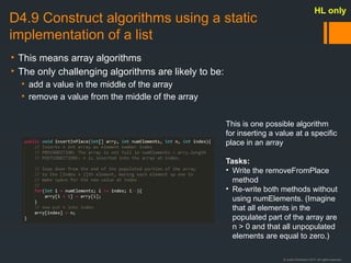 © Justin Robertson 2017. All rights reserved.
D4.9 Construct algorithms using a static
implementation of a list
• This means array algorithms
• The only challenging algorithms are likely to be:
• add a value in the middle of the array
• remove a value from the middle of the array
HL only
This is one possible algorithm
for inserting a value at a specific
place in an array
Tasks:
• Write the removeFromPlace
method
• Re-write both methods without
using numElements. (Imagine
that all elements in the
populated part of the array are
n > 0 and that all unpopulated
elements are equal to zero.)
 