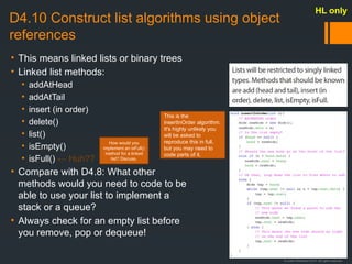 © Justin Robertson 2017. All rights reserved.
D4.10 Construct list algorithms using object
references
• This means linked lists or binary trees
• Linked list methods:
• addAtHead
• addAtTail
• insert (in order)
• delete()
• list()
• isEmpty()
• isFull() ← Huh??
• Compare with D4.8: What other
methods would you need to code to be
able to use your list to implement a
stack or a queue?
• Always check for an empty list before
you remove, pop or dequeue!
HL only
This is the
insertInOrder algorithm.
It's highly unlikely you
will be asked to
reproduce this in full,
but you may need to
code parts of it.
How would you
implement an isFull()
method for a linked
list? Discuss.
 
