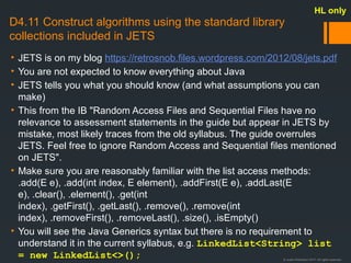 © Justin Robertson 2017. All rights reserved.
D4.11 Construct algorithms using the standard library
collections included in JETS
• JETS is on my blog https://retrosnob.files.wordpress.com/2012/08/jets.pdf
• You are not expected to know everything about Java
• JETS tells you what you should know (and what assumptions you can
make)
• This from the IB "Random Access Files and Sequential Files have no
relevance to assessment statements in the guide but appear in JETS by
mistake, most likely traces from the old syllabus. The guide overrules
JETS. Feel free to ignore Random Access and Sequential files mentioned
on JETS".
• Make sure you are reasonably familiar with the list access methods:
.add(E e), .add(int index, E element), .addFirst(E e), .addLast(E
e), .clear(), .element(), .get(int
index), .getFirst(), .getLast(), .remove(), .remove(int
index), .removeFirst(), .removeLast(), .size(), .isEmpty()
• You will see the Java Generics syntax but there is no requirement to
understand it in the current syllabus, e.g. LinkedList<String> list
= new LinkedList<>();
HL only
 