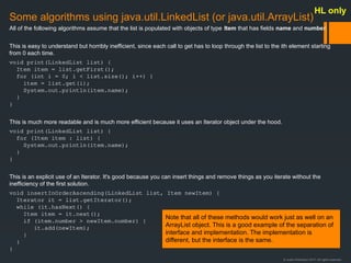 © Justin Robertson 2017. All rights reserved.
Some algorithms using java.util.LinkedList (or java.util.ArrayList)
All of the following algorithms assume that the list is populated with objects of type Item that has fields name and number.
This is easy to understand but horribly inefficient, since each call to get has to loop through the list to the ith element starting
from 0 each time.
void print(LinkedList list) {
Item item = list.getFirst();
for (int i = 0; i < list.size(); i++) {
item = list.get(i);
System.out.println(item.name);
}
}
This is much more readable and is much more efficient because it uses an Iterator object under the hood.
void print(LinkedList list) {
for (Item item : list) {
System.out.println(item.name);
}
}
This is an explicit use of an Iterator. It's good because you can insert things and remove things as you iterate without the
inefficiency of the first solution.
void insertInOrderAscending(LinkedList list, Item newItem) {
Iterator it = list.getIterator();
while (it.hasNext() {
Item item = it.next();
if (item.number > newItem.number) {
it.add(newItem);
}
}
}
Note that all of these methods would work just as well on an
ArrayList object. This is a good example of the separation of
interface and implementation. The implementation is
different, but the interface is the same.
HL only
 