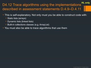 © Justin Robertson 2017. All rights reserved.
D4.12 Trace algorithms using the implementations
described in assessment statements D.4.9–D.4.11
• This is self-explanatory. Not only must you be able to construct code with:
• Static lists (arrays)
• Dynamic lists (linked lists)
• Built-in collections classes (e.g. ArrayList)
• You must also be able to trace algorithms that use them
HL only
 