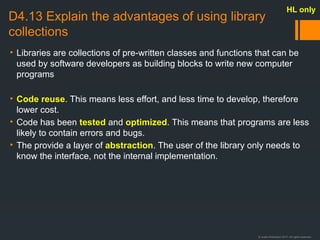 © Justin Robertson 2017. All rights reserved.
D4.13 Explain the advantages of using library
collections
• Libraries are collections of pre-written classes and functions that can be
used by software developers as building blocks to write new computer
programs
• Code reuse. This means less effort, and less time to develop, therefore
lower cost.
• Code has been tested and optimized. This means that programs are less
likely to contain errors and bugs.
• The provide a layer of abstraction. The user of the library only needs to
know the interface, not the internal implementation.
HL only
 
