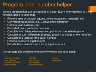 © Justin Robertson 2017. All rights reserved.
Program idea: number helper
Write a program that can do some/all of these. Every time you think of a new
function, add it to your code.
• Find the area of triangle, square, circle, trapezium, rectangle, etc
• Convert between units, e.g. Celsius and Fahrenheit
• Find if a year is a leap year
• Find what day a particular date was
• Calculate the distance between two points on a coordinate plane
• Calculate a sum, difference, product, quotient or power of two numbers
• Calculate the factorial for a given number
• Find if a number is a palindrome
• Provide basic statistics on a list of input numbers
As you code this program try to identify where you have used:
instance variables
class variables
parameter variables
local variables
methods
return types
return values
return statements
classes
instantiation
 