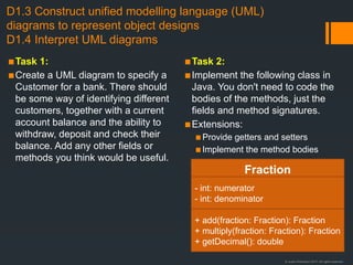 © Justin Robertson 2017. All rights reserved.
D1.3 Construct unified modelling language (UML)
diagrams to represent object designs
D1.4 Interpret UML diagrams
▪Task 1:
▪Create a UML diagram to specify a
Customer for a bank. There should
be some way of identifying different
customers, together with a current
account balance and the ability to
withdraw, deposit and check their
balance. Add any other fields or
methods you think would be useful.
▪Task 2:
▪Implement the following class in
Java. You don't need to code the
bodies of the methods, just the
fields and method signatures.
▪Extensions:
▪Provide getters and setters
▪Implement the method bodies
Fraction
- int: numerator
- int: denominator
+ add(fraction: Fraction): Fraction
+ multiply(fraction: Fraction): Fraction
+ getDecimal(): double
 