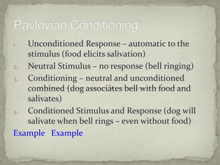 1. Unconditioned Response – automatic to the
   stimulus (food elicits salivation)
2. Neutral Stimulus – no response (bell ringing)
3. Conditioning – neutral and unconditioned
   combined (dog associates bell with food and
   salivates)
4. Conditioned Stimulus and Response (dog will
   salivate when bell rings – even without food)
Example Example
 