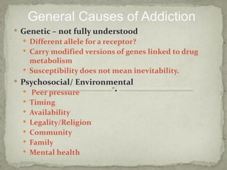 General Causes of Addiction
 Genetic – not fully understood
   Different allele for a receptor?
   Carry modified versions of genes linked to drug
    metabolism
   Susceptibility does not mean inevitability.
 Psychosocial/ Environmental
   Peer pressure
   Timing
   Availability
   Legality/Religion
   Community
   Family
   Mental health
 