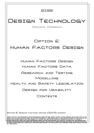 BISS


  Design Technology
                                          Diploma Program




                                             Option E:
     Human Factors Design


                       Human Factors Design
                         Human Factors Data

                        Research and Testing
                                                Modelling
      Health and Safety Legislation

                          Design for Usability

                                                  Contexts




Option E: Human factors design (30/45 hours)
“Human factors” and “ergonomics” are interchangeable terms—the term “human factors” is more commonly used in some parts of the
world, such as the United States (US), and the term “ergonomics” is more widely used in other countries. Human factors analyses the
interactions between humans and other elements in a system, and then applies principles, information and data to a design to
maximize human well-being and system performance. Human factors design ensures that products, organizations, environments and
systems are compatible with the needs and limitations of people. This can help to reduce the stress on people, as they will be able to
do things faster, more easily, more safely and make fewer mistakes. This option builds upon knowledge gained from studying sub-topic
6.1, “Ergonomics”.
 