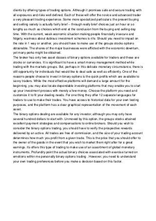 clients by offering types of trading options. Although it promises safe and secure trading with
all exposures and risks well defined. Each of these will offer the novice and advanced trader
a very pleasant trading experience. Some more specialized particulars: the present buying
and selling variety is actually fairly brief -- through really brief choices just an hour or so
lengthy as much as choices which end at the conclusion from the buying and selling day
time. With the current, weak economic situation making people financially insecure and
fidgety, wariness about dubious investment schemes is rife. Should you need to impact on
the rate in 1 way or another, you should have to make use of the groups stocks options
obtainable. The shares of the major businesses were afflicted with the economic downturn,
yet many perks might be obtained.
The broker has only two asset classes of binary options available for traders and these are
stocks or currencies. It is significant to have a smart money management method while
trading with the markets groups. But, perhaps in this delicate monetary circumstance, there is
still opportunity for individuals that would like to deal safe as well as efficiently. One of the
reasons people choose to invest in binary options is the quick profits which are available to
savvy traders. While the most effective platforms will demand a large amount for the
beginning, you may also locate dependable investing platforms that may enable you to start
up your investment process with merely a few money. Choose the platform you need and
customize it to fit your dealing needs. For one thing they offer 12 separate languages for
traders to use to make their trades. You have access to historical data for your own testing
purposes, and the platform has a clear graphical representation of the movement of each
asset.
The binary options dealing are available for any investor, although you may only have
several hundred dollars to start with. Unmoved by this option, the groups stocks attained
excellent payment strategies and compensations to online brokers. Should you wish to
consider the binary options trading, you should have to verify the prospective rewards
delivered by an active. All trades are free of commission, and the size of your trading account
determines how much you profit from a given trade. This is the price that you should offer to
the owner of the goods in the event that you wish to market them right after for a great
earnings. Its offers this type of trading to make use of an assortment of global monetary
instruments. Profundity point the actual binary choices associated with exercise turned on
emotions within me personally binary options trading . However, you need to understand
your own trading preferences before you make a decision based on this factor.
 