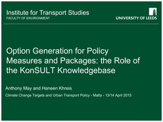 School of something
FACULTY OF OTHER
Institute for Transport Studies
FACULTY OF ENVIRONMENT
Option Generation for Policy
Measures and Packages: the Role of
the KonSULT Knowledgebase
Anthony May and Haneen Khreis
Climate Change Targets and Urban Transport Policy - Malta - 13/14 April 2015
 