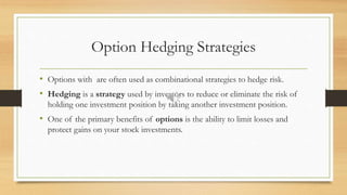 Option Hedging Strategies
• Options with are often used as combinational strategies to hedge risk.
• Hedging is a strategy used by investors to reduce or eliminate the risk of
holding one investment position by taking another investment position.
• One of the primary benefits of options is the ability to limit losses and
protect gains on your stock investments.
 