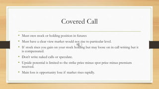 Covered Call
• Must own stock or holding position in futures
• Must have a clear view market would not rise to particular level.
• If stock rises you gain on your stock holding but may loose on in call writing but it
is compensated.
• Don’t write naked calls or speculate.
• Upside potential is limited to the strike price minus spot price minus premium
received.
• Main loss is opportunity lose if market rises rapidly.
 