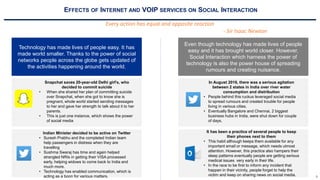 3
EFFECTS OF INTERNET AND VOIP SERVICES ON SOCIAL INTERACTION
Every action has equal and opposite reaction
- Sir Isaac Newton
Technology has made lives of people easy. It has
made world smaller. Thanks to the power of social
networks people across the globe gets updated of
the activities happening around the world.
Snapchat saves 20-year-old Delhi girl’s, who
decided to commit suicide
• When she shared her plan of committing suicide
over Snapchat, when she got to know she is
pregnant, whole world started sending messages
to her and gave her strength to talk about it to her
parents.
• This is just one instance, which shows the power
of social media
Indian Minister decided to be active on Twitter
• Suresh Prabhu and the completed Indian team
help passengers in distress when they are
travelling
• Sushma Swaraj has time and again helped
strangled NRIs in getting their VISA processed
early, helping widows to come back to India and
much more.
• Technology has enabled communication, which is
acting as a boon for various matters.
Even though technology has made lives of people
easy and it has brought world closer. However,
Social Interaction which harness the power of
technology is also the power house of spreading
rumours and creating nuisance.
In August 2016, there was a serious agitation
between 2 states in India over river water
consumption and distribution
• People behind this ruckus leveraged social media
to spread rumours and created trouble for people
living in various cities.
• Eventually Bangalore and Chennai, 2 biggest
business hubs in India, were shut down for couple
of days.
It has been a practice of several people to keep
their phones next to them
• This habit although keeps them available for any
important email or message, which needs utmost
attention. However, this practice also hampers their
sleep patterns eventually people are getting serious
medical issues very early in their life.
• In the race to be first to inform any incident that
happen in their vicinity, people forget to help the
victim and keep on sharing news on social media.
 