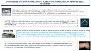 CONVERGENCE OF ARTIFICIAL INTELLIGENCE, AUGMENTED & VIRTUAL REALITY DISRUPTED SOCIAL
INTERACTION
Long gone are those days when a person used a cellular phone to communicate with his loved ones.
Wearable technology has evolved and by using an eyewear powered with Augmented reality the user can
have a conversation with other people just like he would do it if he meets him in person.
JARVIS, the famous fictional character from the Iron Man movie series, is a reality and it not only runs the
house but also has meaningful conversation with the inmates living in the apartment. JARVIS is also one of
their best friends.
Humans are still a social animal, and when the need to travel arises to meet near and dear ones. They
don’t waste time by travelling in Airplane thanks to Elon Musk’s concept of HYPERLOOP, which was
mocked by everyone in 2017, but is now a reality and people travel at the speed of 1000 miles per hour.
In 2022, people don’t write emails using their laptops/ mobile phones. An internet enabled hand band
connected with a head band, which detects the message using neuro transmitters, directly transmits
messages to the hand band of the designated person.
5
 