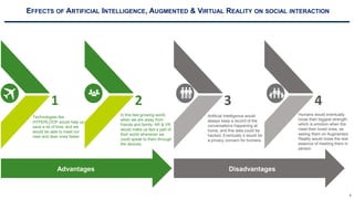 6
EFFECTS OF ARTIFICIAL INTELLIGENCE, AUGMENTED & VIRTUAL REALITY ON SOCIAL INTERACTION
Technologies like
HYPERLOOP would help us
save a lot of time, and we
would be able to meet our
near and dear ones faster.
1
Artificial Intelligence would
always keep a record of the
conversations happening at
home, and this data could be
hacked. Eventually it would be
a privacy concern for humans.
3
Humans would eventually
loose their biggest strength,
which is emotion when the
meet their loved ones, as
seeing them on Augmented
Reality would loose the real
essence of meeting them in
person.
4
In this fast growing world,
when we are away from
friends and family. AR & VR
would make us feel a part of
their world whenever we
could speak to them through
the devices,
2
Advantages Disadvantages
 