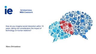 How do you imagine social interaction within 10
years, taking into consideration the impact of
technology on human relations?
INTERNATIONAL
MBA CANDIDATE
Manu Shrivastava
 