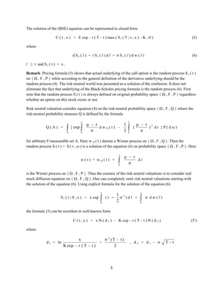 The solution of the (BSE) equation can be represented in closed form
C ( t , x ) = E exp – r ( T – t ) max ( S r ( T ; t , x ) – K , 0 )

(5)

where
d Sr ( l ) = r Sr ( l ) d l + σ Sr ( l ) d w ( l )

(6)

l ≥ t and S r ( t ) = x .
Remark. Pricing formula (5) shows that actual underlying of the call option is the random process S r ( t )
on { Ω , F , P } while according to the general definition of the derivative underlying should be the
random process (4). The risk-neutral world was presented as a solution of the confusion. It does not
eliminate the fact that underlying of the Black-Scholes pricing formula is the random process (6). First
note that the random process S ( t ) is always defined on original probability space { Ω , F , P } regardless
whether an option on this stock exists or not.
Risk neutral valuation consider equation (4) on the risk-neutral probability space { Ω , F , Q } where the
risk-neutral probability measure Q is defined by the formula
T

Q(A) =

 { exp 

A

0

μ  r
1
dwQ(t) –
σ
2

T


0

(

μ  r 2
) dt }P(dω)
σ

for arbitrary F-measurable set A. Here w Q ( t ) denote a Wiener process on { Ω , F , Q }. Then the
random process S ( t ) = S ( t , ω ) is a solution of the equation (6) on probability space { Ω , F , P }. Here
t

w(t) = wQ(t) +


0

μ  r
dl
σ

is the Wiener process on { Ω , F , P }. Thus the essence of the risk neutral valuations is to consider real
stock diffusion equation on { Ω , F , Q }. One can completely omit risk neutral valuations starting with
the solution of the equation (6). Using explicit formula for the solution of the equation (6)
t

S r ( t ; 0 , x ) = x exp



(r –

0

1 2
 )dl +
2

t



 dw(l)

0

the formula (5) can be rewritten in well-known form
C ( t , x ) = x N ( d 1 ) – K exp – r ( T – t ) N ( d 2 )

(5)

where
d1 =

1
σ 2 (T - t )
x
[ ln
+
] , d2 = d1 – 
2
K exp - r ( T - t )
σ Tt

3

T-t

 