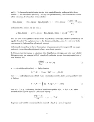 and N (  ) is the cumulative distribution function of the standard Gaussian random variable. Given
formula (5) one can construct portfolio (1) and easy verify that formula (2) that leads us to the equation
(BSE) is incorrect. It follows from formula (1) that
Π(t,S(t)) = − C(t,S(t)) + J(t,S(t))S(t) = − C(t,S(t)) +

 C ( t ,S( t ) )
S(t)
S

Differential of the function Π (  ) is equal to
dΠ(t,S(t)) = − dC(t,S(t)) + J(t,S(t)) dS(t) + S(t)d

 C ( t ,S( t ) )
S

Two first terms on the right hand side are exist in Black-Scholes’ formula (2). The third term that does not
equal to 0 was lost. This explicit error shows that the statement that the portion J ( t , S ( t ) ) of stocks
represents perfect hedging of the call option is incorrect.
Unfortunately, this college level error for more than forty years could not be recognized. It was taught
students in Universities and sophisticated software are selling to investors.
II. Other problem that is aimed on adjustment of the Black Scholes pricing concept is the local volatility.
This development was presented in [2-4]. Let us briefly outline the problem from mathematical point of
view. Consider SDE

d S( u )
=  dw(u)
S( u )

(7)

u > t with initial condition S ( t ) = x. Define function
C ( T , K ) = E max { S ( T ; t , x ) - K , 0 }
Here ( t , x ) are fixed parameters while T , K are considered as variables. Latter equality can be rewritten
in the form


C(T,K) =



(y - K) p(t,x;T,y)dy

(8)

K

Here p ( t , x ; T , y ) is the density function of the stochastic process S ( T ) = S ( T ; t , x ). Twice
differentiation in (8) with respect to K leads us to equality

 2 C(T, K )
K 2

= p(t,x;T,K)

To present local volatility consider a diffusion process K ( T ) , T ≥ t given by equation

4

(9)

 